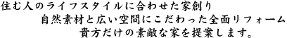 住む人のライフスタイルに合わせた家創り
自然素材と広い空間にこだわった全面リフォーム
貴方だけの素敵な家を提案します。